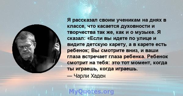 Я рассказал своим ученикам на днях в классе, что касается духовности и творчества так же, как и о музыке. Я сказал: «Если вы идете по улице и видите детскую карету, а в карете есть ребенок; Вы смотрите вниз, и ваши