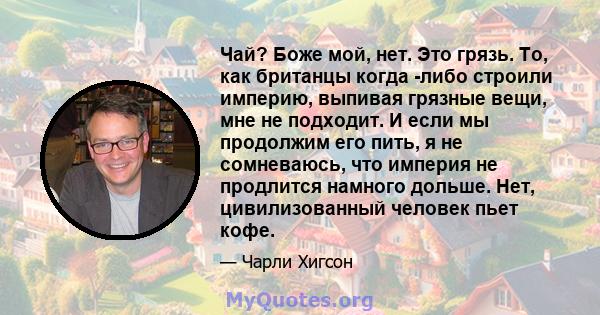 Чай? Боже мой, нет. Это грязь. То, как британцы когда -либо строили империю, выпивая грязные вещи, мне не подходит. И если мы продолжим его пить, я не сомневаюсь, что империя не продлится намного дольше. Нет,