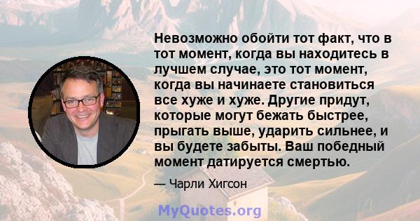 Невозможно обойти тот факт, что в тот момент, когда вы находитесь в лучшем случае, это тот момент, когда вы начинаете становиться все хуже и хуже. Другие придут, которые могут бежать быстрее, прыгать выше, ударить