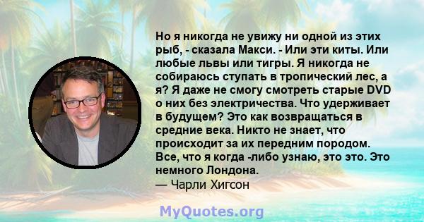 Но я никогда не увижу ни одной из этих рыб, - сказала Макси. - Или эти киты. Или любые львы или тигры. Я никогда не собираюсь ступать в тропический лес, а я? Я даже не смогу смотреть старые DVD о них без электричества.