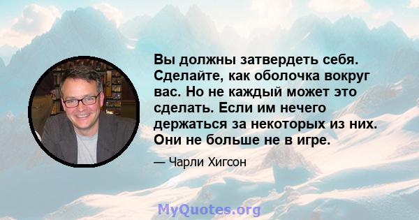 Вы должны затвердеть себя. Сделайте, как оболочка вокруг вас. Но не каждый может это сделать. Если им нечего держаться за некоторых из них. Они не больше не в игре.