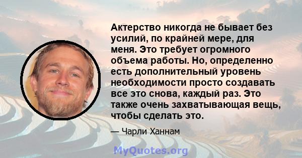 Актерство никогда не бывает без усилий, по крайней мере, для меня. Это требует огромного объема работы. Но, определенно есть дополнительный уровень необходимости просто создавать все это снова, каждый раз. Это также