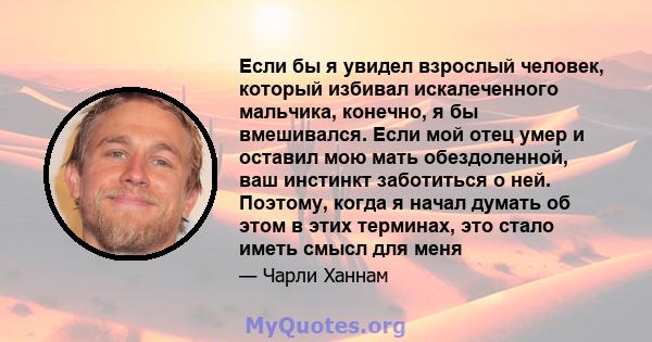 Если бы я увидел взрослый человек, который избивал искалеченного мальчика, конечно, я бы вмешивался. Если мой отец умер и оставил мою мать обездоленной, ваш инстинкт заботиться о ней. Поэтому, когда я начал думать об