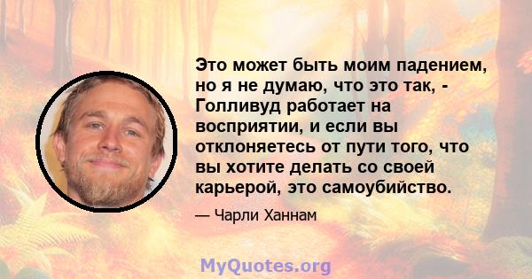 Это может быть моим падением, но я не думаю, что это так, - Голливуд работает на восприятии, и если вы отклоняетесь от пути того, что вы хотите делать со своей карьерой, это самоубийство.