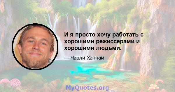 И я просто хочу работать с хорошими режиссерами и хорошими людьми.