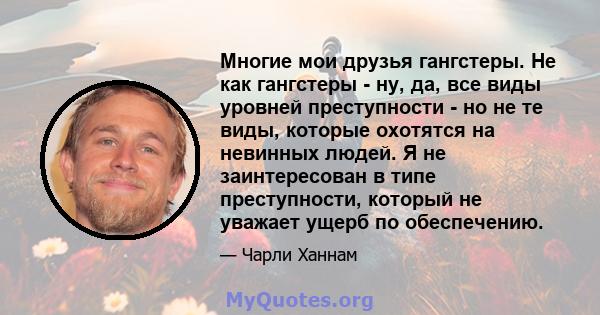 Многие мои друзья гангстеры. Не как гангстеры - ну, да, все виды уровней преступности - но не те виды, которые охотятся на невинных людей. Я не заинтересован в типе преступности, который не уважает ущерб по обеспечению.