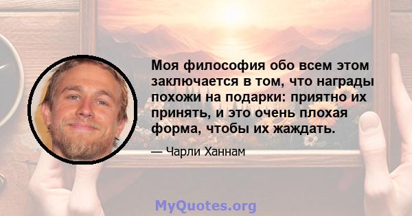 Моя философия обо всем этом заключается в том, что награды похожи на подарки: приятно их принять, и это очень плохая форма, чтобы их жаждать.