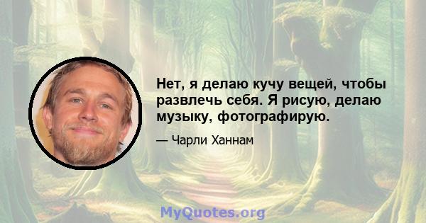 Нет, я делаю кучу вещей, чтобы развлечь себя. Я рисую, делаю музыку, фотографирую.