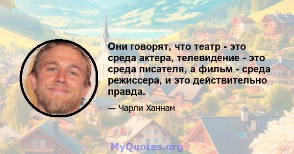 Они говорят, что театр - это среда актера, телевидение - это среда писателя, а фильм - среда режиссера, и это действительно правда.