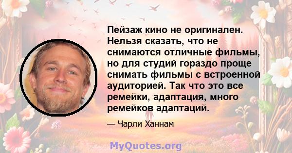 Пейзаж кино не оригинален. Нельзя сказать, что не снимаются отличные фильмы, но для студий гораздо проще снимать фильмы с встроенной аудиторией. Так что это все ремейки, адаптация, много ремейков адаптаций.