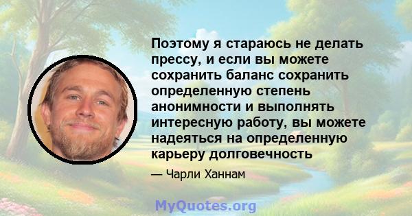 Поэтому я стараюсь не делать прессу, и если вы можете сохранить баланс сохранить определенную степень анонимности и выполнять интересную работу, вы можете надеяться на определенную карьеру долговечность