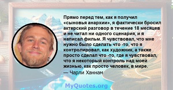 Прямо перед тем, как я получил «сыновья анархии», я фактически бросил актерский разговор в течение 18 месяцев и не читал ни одного сценария, и я написал фильм. Я чувствовал, что мне нужно было сделать что -то, что я