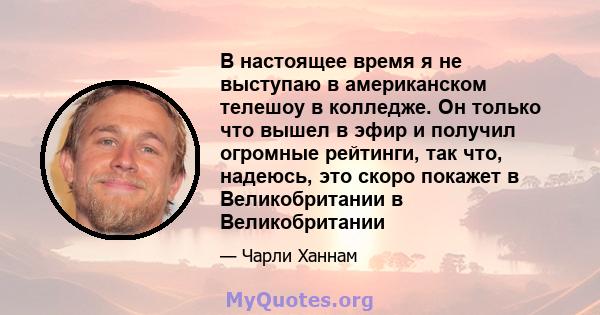 В настоящее время я не выступаю в американском телешоу в колледже. Он только что вышел в эфир и получил огромные рейтинги, так что, надеюсь, это скоро покажет в Великобритании в Великобритании