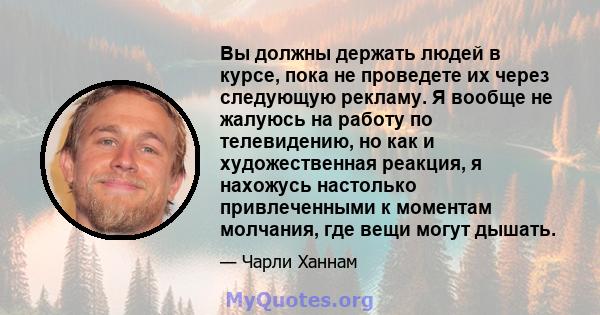 Вы должны держать людей в курсе, пока не проведете их через следующую рекламу. Я вообще не жалуюсь на работу по телевидению, но как и художественная реакция, я нахожусь настолько привлеченными к моментам молчания, где