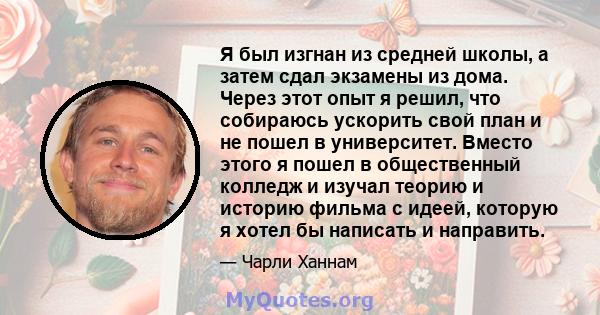 Я был изгнан из средней школы, а затем сдал экзамены из дома. Через этот опыт я решил, что собираюсь ускорить свой план и не пошел в университет. Вместо этого я пошел в общественный колледж и изучал теорию и историю