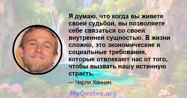 Я думаю, что когда вы живете своей судьбой, вы позволяете себе связаться со своей внутренней сущностью. В жизни сложно, это экономические и социальные требования, которые отвлекают нас от того, чтобы вызвать нашу