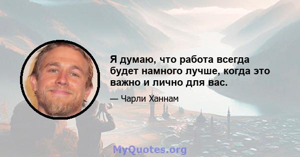 Я думаю, что работа всегда будет намного лучше, когда это важно и лично для вас.