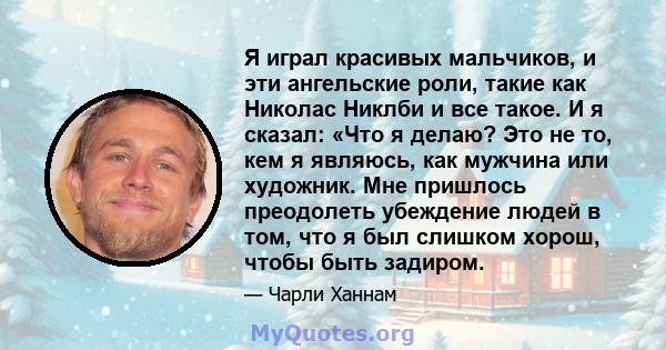 Я играл красивых мальчиков, и эти ангельские роли, такие как Николас Никлби и все такое. И я сказал: «Что я делаю? Это не то, кем я являюсь, как мужчина или художник. Мне пришлось преодолеть убеждение людей в том, что я 