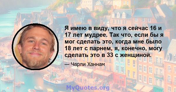 Я имею в виду, что я сейчас 16 и 17 лет мудрее. Так что, если бы я мог сделать это, когда мне было 18 лет с парнем, я, конечно, могу сделать это в 33 с женщиной.