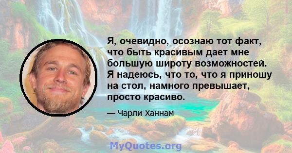 Я, очевидно, осознаю тот факт, что быть красивым дает мне большую широту возможностей. Я надеюсь, что то, что я приношу на стол, намного превышает, просто красиво.