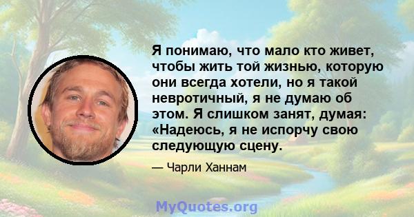 Я понимаю, что мало кто живет, чтобы жить той жизнью, которую они всегда хотели, но я такой невротичный, я не думаю об этом. Я слишком занят, думая: «Надеюсь, я не испорчу свою следующую сцену.