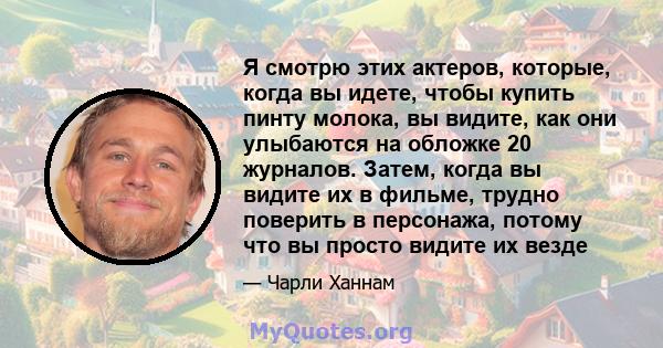 Я смотрю этих актеров, которые, когда вы идете, чтобы купить пинту молока, вы видите, как они улыбаются на обложке 20 журналов. Затем, когда вы видите их в фильме, трудно поверить в персонажа, потому что вы просто