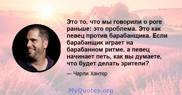 Это то, что мы говорили о роге раньше: это проблема. Это как певец против барабанщика. Если барабанщик играет на барабанном ритме, а певец начинает петь, как вы думаете, что будет делать зрители?