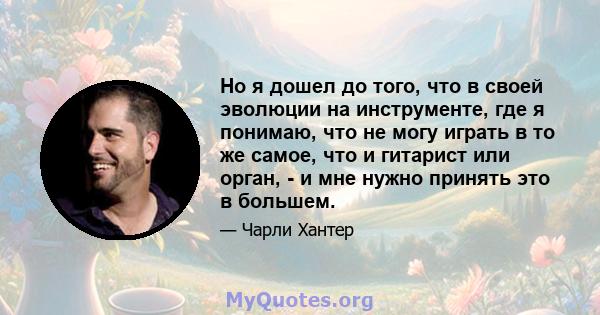 Но я дошел до того, что в своей эволюции на инструменте, где я понимаю, что не могу играть в то же самое, что и гитарист или орган, - и мне нужно принять это в большем.