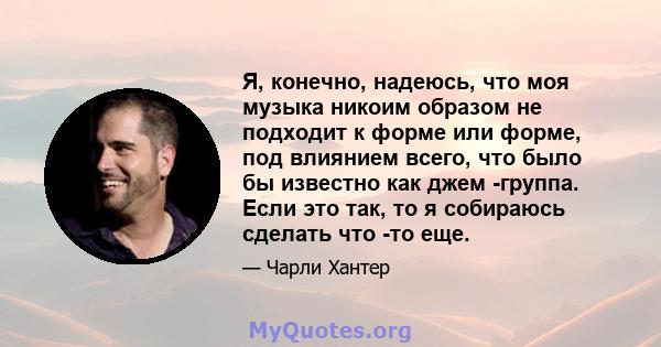 Я, конечно, надеюсь, что моя музыка никоим образом не подходит к форме или форме, под влиянием всего, что было бы известно как джем -группа. Если это так, то я собираюсь сделать что -то еще.