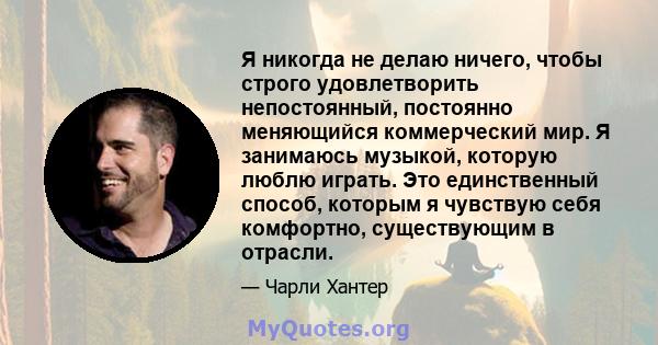 Я никогда не делаю ничего, чтобы строго удовлетворить непостоянный, постоянно меняющийся коммерческий мир. Я занимаюсь музыкой, которую люблю играть. Это единственный способ, которым я чувствую себя комфортно,