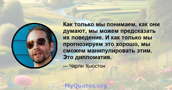 Как только мы понимаем, как они думают, мы можем предсказать их поведение. И как только мы прогнозируем это хорошо, мы сможем манипулировать этим. Это дипломатия.