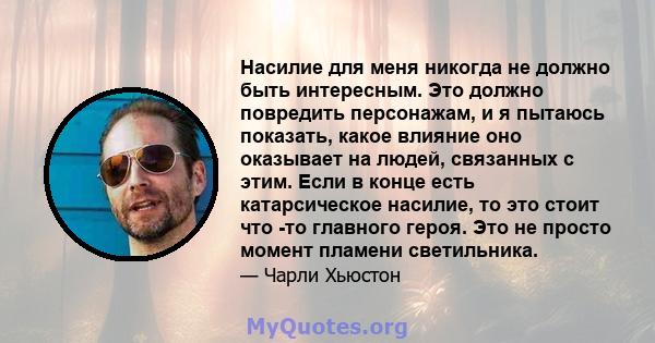 Насилие для меня никогда не должно быть интересным. Это должно повредить персонажам, и я пытаюсь показать, какое влияние оно оказывает на людей, связанных с этим. Если в конце есть катарсическое насилие, то это стоит