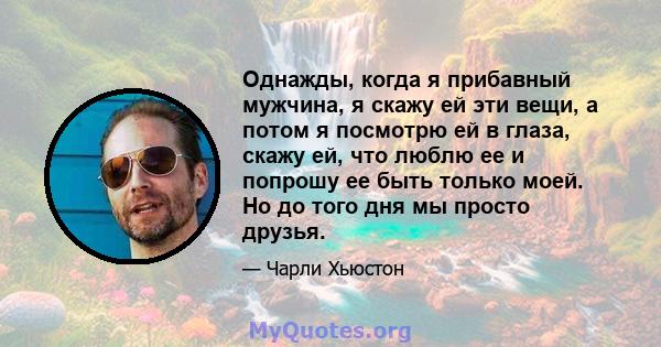 Однажды, когда я прибавный мужчина, я скажу ей эти вещи, а потом я посмотрю ей в глаза, скажу ей, что люблю ее и попрошу ее быть только моей. Но до того дня мы просто друзья.