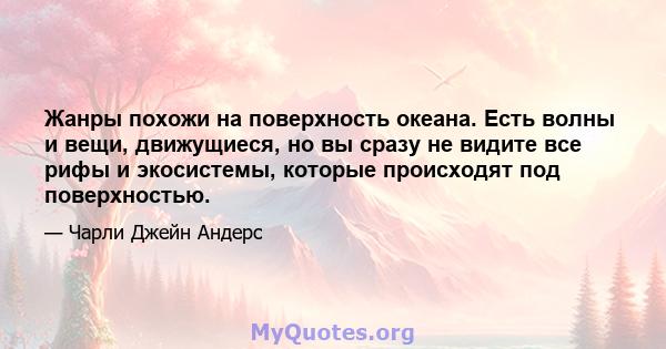 Жанры похожи на поверхность океана. Есть волны и вещи, движущиеся, но вы сразу не видите все рифы и экосистемы, которые происходят под поверхностью.