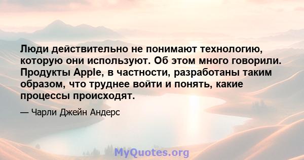 Люди действительно не понимают технологию, которую они используют. Об этом много говорили. Продукты Apple, в частности, разработаны таким образом, что труднее войти и понять, какие процессы происходят.