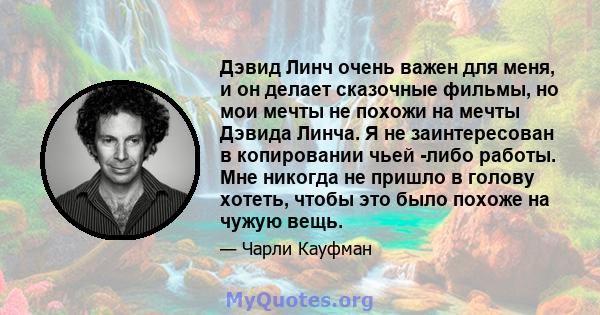 Дэвид Линч очень важен для меня, и он делает сказочные фильмы, но мои мечты не похожи на мечты Дэвида Линча. Я не заинтересован в копировании чьей -либо работы. Мне никогда не пришло в голову хотеть, чтобы это было