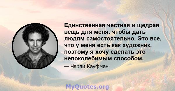 Единственная честная и щедрая вещь для меня, чтобы дать людям самостоятельно. Это все, что у меня есть как художник, поэтому я хочу сделать это непоколебимым способом.