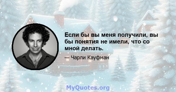 Если бы вы меня получили, вы бы понятия не имели, что со мной делать.