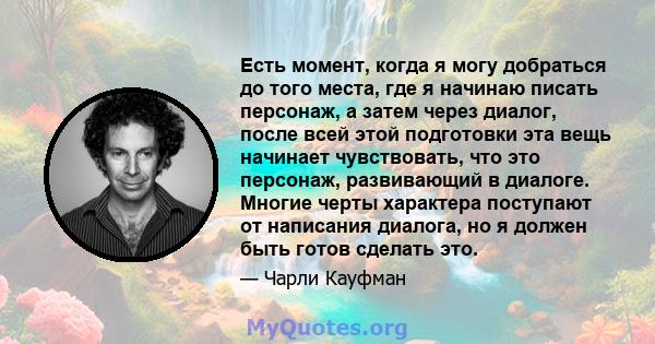 Есть момент, когда я могу добраться до того места, где я начинаю писать персонаж, а затем через диалог, после всей этой подготовки эта вещь начинает чувствовать, что это персонаж, развивающий в диалоге. Многие черты