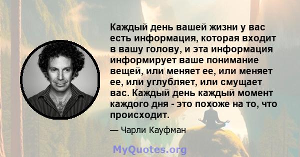 Каждый день вашей жизни у вас есть информация, которая входит в вашу голову, и эта информация информирует ваше понимание вещей, или меняет ее, или меняет ее, или углубляет, или смущает вас. Каждый день каждый момент