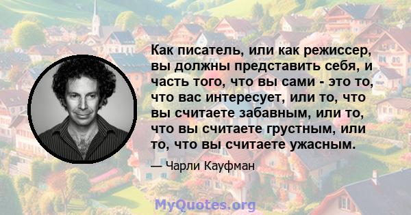 Как писатель, или как режиссер, вы должны представить себя, и часть того, что вы сами - это то, что вас интересует, или то, что вы считаете забавным, или то, что вы считаете грустным, или то, что вы считаете ужасным.