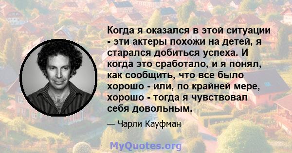 Когда я оказался в этой ситуации - эти актеры похожи на детей, я старался добиться успеха. И когда это сработало, и я понял, как сообщить, что все было хорошо - или, по крайней мере, хорошо - тогда я чувствовал себя