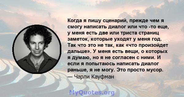 Когда я пишу сценарий, прежде чем я смогу написать диалог или что -то еще, у меня есть две или триста страниц заметок, которые уходят у меня год. Так что это не так, как «что произойдет дальше». У меня есть вещи, о