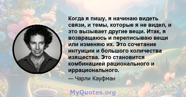 Когда я пишу, я начинаю видеть связи, и темы, которые я не видел, и это вызывает другие вещи. Итак, я возвращаюсь и переписываю вещи или изменяю их. Это сочетание интуиции и большого количества изящества. Это становится 