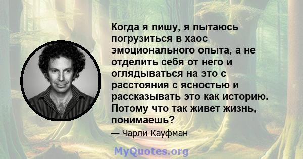 Когда я пишу, я пытаюсь погрузиться в хаос эмоционального опыта, а не отделить себя от него и оглядываться на это с расстояния с ясностью и рассказывать это как историю. Потому что так живет жизнь, понимаешь?