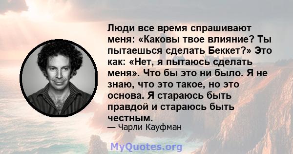 Люди все время спрашивают меня: «Каковы твое влияние? Ты пытаешься сделать Беккет?» Это как: «Нет, я пытаюсь сделать меня». Что бы это ни было. Я не знаю, что это такое, но это основа. Я стараюсь быть правдой и стараюсь 