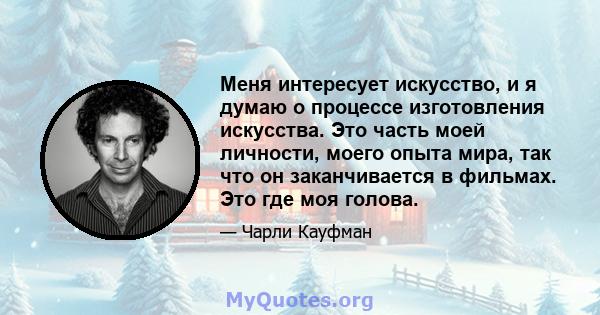 Меня интересует искусство, и я думаю о процессе изготовления искусства. Это часть моей личности, моего опыта мира, так что он заканчивается в фильмах. Это где моя голова.