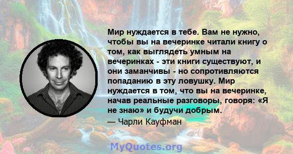 Мир нуждается в тебе. Вам не нужно, чтобы вы на вечеринке читали книгу о том, как выглядеть умным на вечеринках - эти книги существуют, и они заманчивы - но сопротивляются попаданию в эту ловушку. Мир нуждается в том,