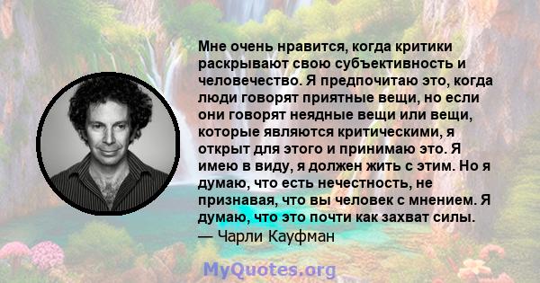 Мне очень нравится, когда критики раскрывают свою субъективность и человечество. Я предпочитаю это, когда люди говорят приятные вещи, но если они говорят неядные вещи или вещи, которые являются критическими, я открыт