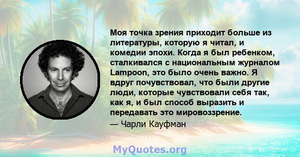 Моя точка зрения приходит больше из литературы, которую я читал, и комедии эпохи. Когда я был ребенком, сталкивался с национальным журналом Lampoon, это было очень важно. Я вдруг почувствовал, что были другие люди,